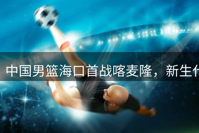 中国男篮海口首战喀麦隆，新生代后卫组合或成关键制胜点