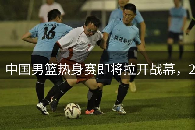 中国男篮热身赛即将拉开战幕，23人名单有新的调整，多名主力缺席