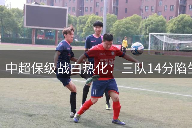 中超保级战白热化：三队14分陷生死泥潭 上海德比改写争冠格局