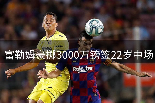 富勒姆豪掷3000万镑签22岁中场，北爱新标王能否值回身价？