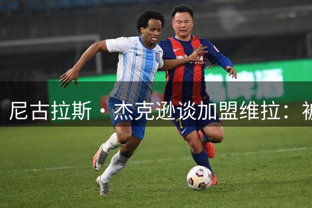 尼古拉斯·杰克逊谈加盟维拉：被埃梅里的蓝图打动 期待重现辉煌