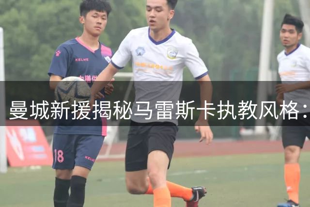 曼城新援揭秘马雷斯卡执教风格：细节控堪比瓜迪奥拉