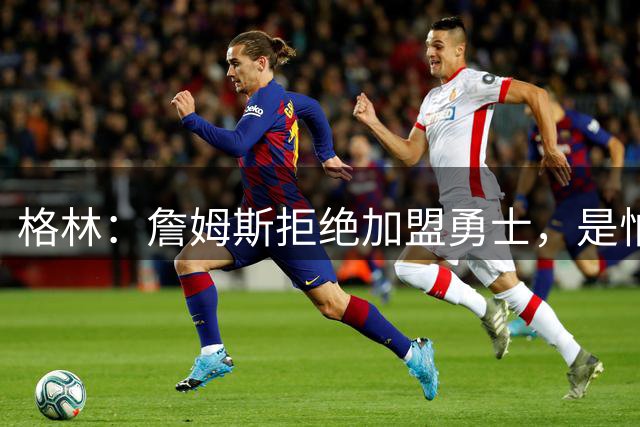 格林：詹姆斯拒绝加盟勇士，是怕有人嘲笑他去抱库里大腿！