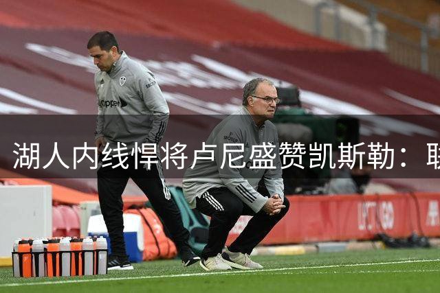 湖人内线悍将卢尼盛赞凯斯勒：联盟最强禁区守护者值得信赖