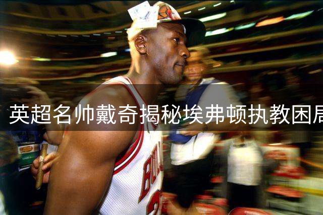 英超名帅戴奇揭秘埃弗顿执教困局 盛赞伊劳拉战术转型智慧