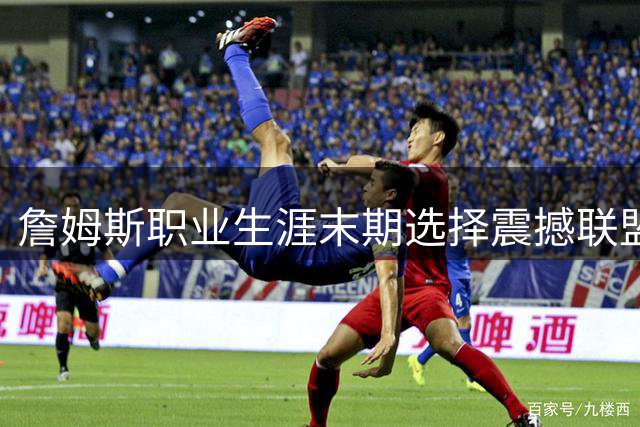 詹姆斯职业生涯末期选择震撼联盟 远赴费城展现职业精神新高度