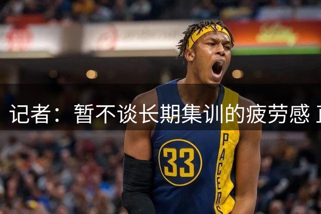 记者：暂不谈长期集训的疲劳感 直观感受是队员对比赛兴奋不起来