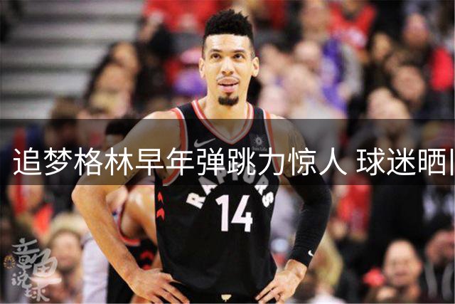 追梦格林早年弹跳力惊人 球迷晒旧照证实力非AI合成