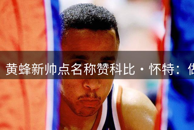 黄蜂新帅点名称赞科比·怀特：做最好的自己比模仿三球更重要